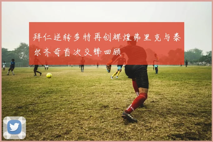 拜仁逆转多特再创辉煌弗里克与泰尔齐奇首次交锋回顾