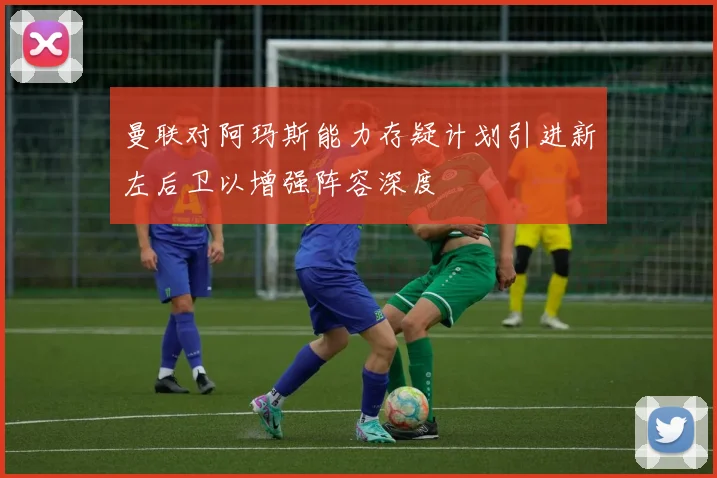 曼联对阿玛斯能力存疑计划引进新左后卫以增强阵容深度