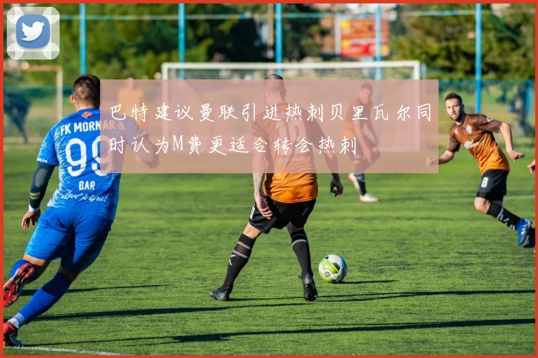 巴特建议曼联引进热刺贝里瓦尔同时认为M费更适合转会热刺