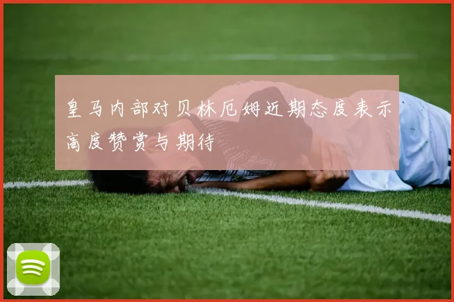 皇马内部对贝林厄姆近期态度表示高度赞赏与期待