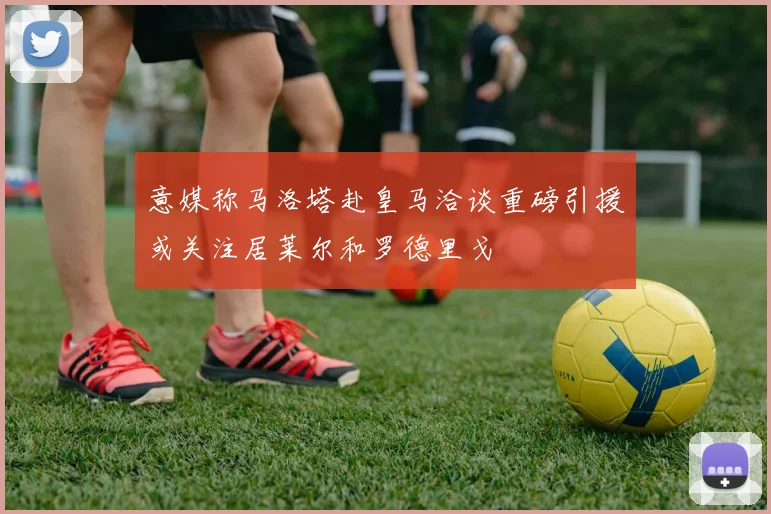 意媒称马洛塔赴皇马洽谈重磅引援或关注居莱尔和罗德里戈