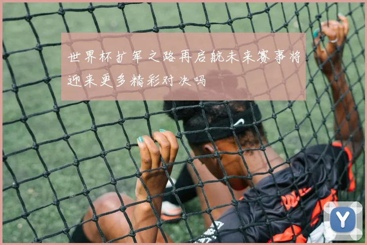 世界杯扩军之路再启航未来赛事将迎来更多精彩对决吗