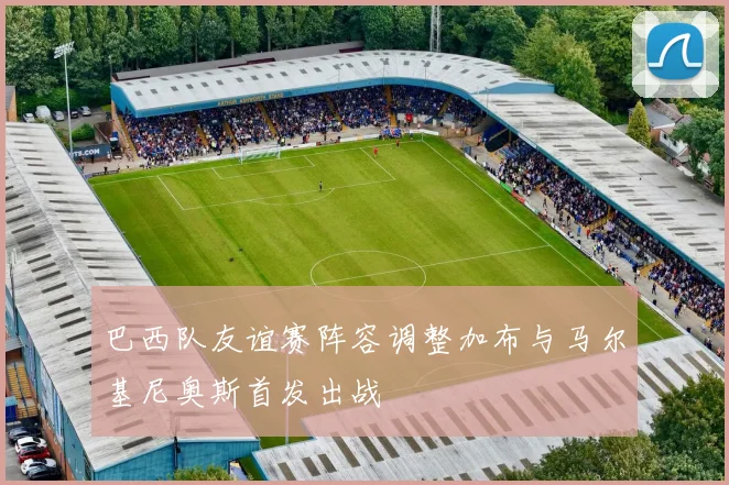 巴西队友谊赛阵容调整加布与马尔基尼奥斯首发出战