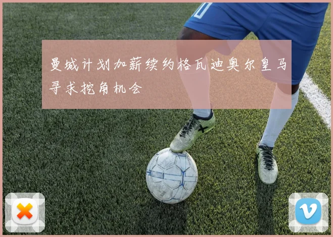 曼城计划加薪续约格瓦迪奥尔皇马寻求挖角机会