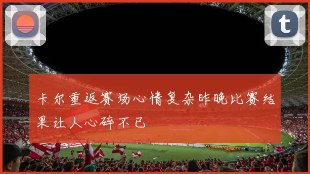 卡尔重返赛场心情复杂昨晚比赛结果让人心碎不已