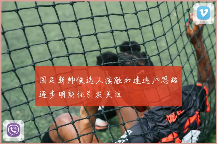 国足新帅候选人接触加速选帅思路逐步明朗化引发关注