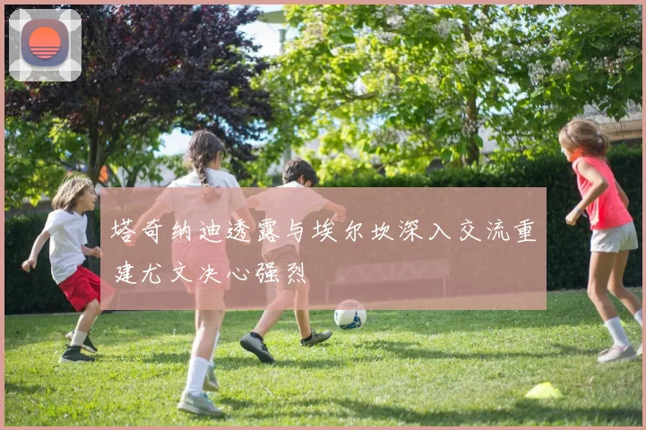 塔奇纳迪透露与埃尔坎深入交流重建尤文决心强烈
