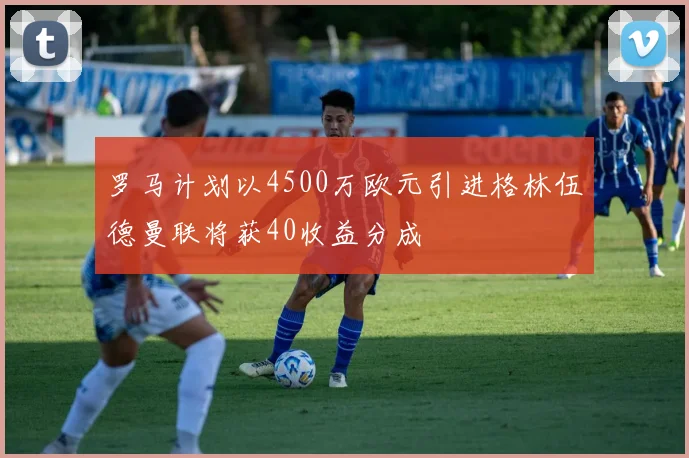 罗马计划以4500万欧元引进格林伍德曼联将获40收益分成