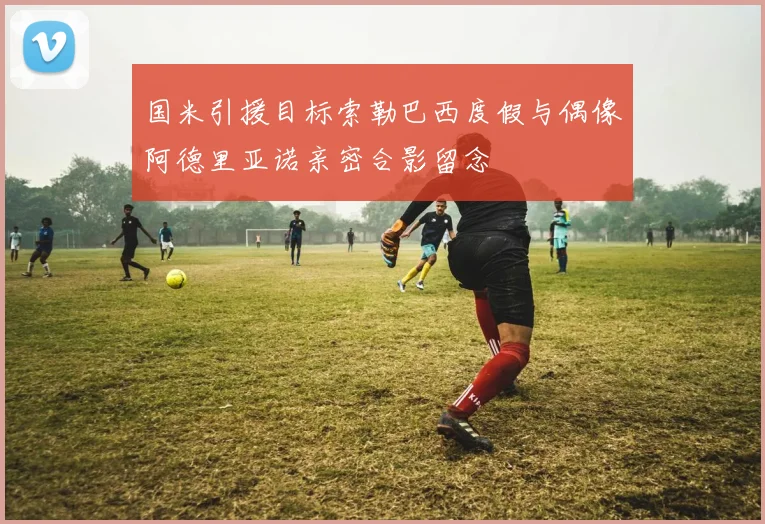 国米引援目标索勒巴西度假与偶像阿德里亚诺亲密合影留念