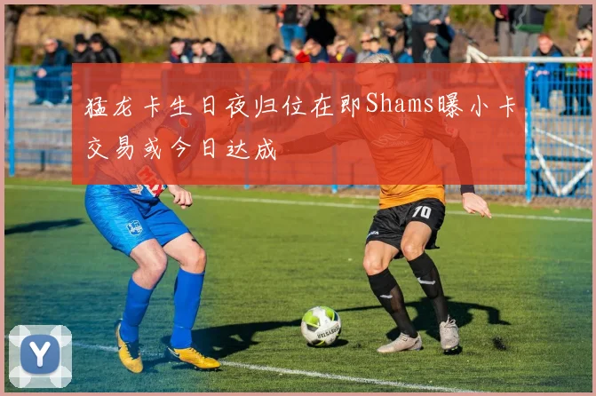 猛龙卡生日夜归位在即Shams曝小卡交易或今日达成