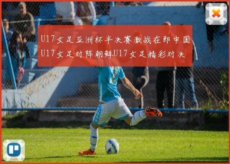U17女足亚洲杯半决赛激战在即中国U17女足对阵朝鲜U17女足精彩对决即将开启
