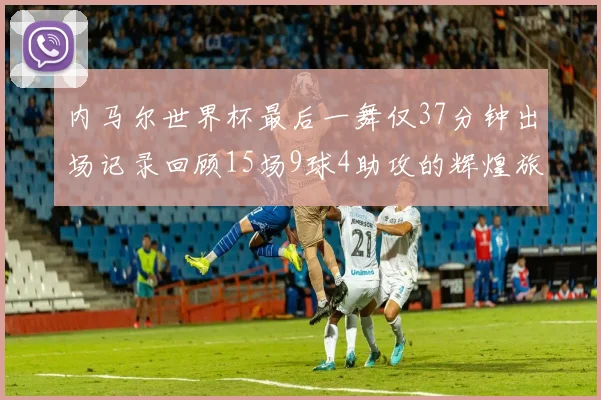 内马尔世界杯最后一舞仅37分钟出场记录回顾15场9球4助攻的辉煌旅程