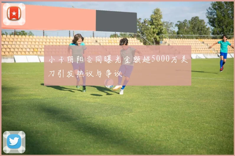 小卡阴阳合同曝光金额超5000万美刀引发热议与争议
