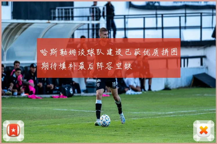 哈斯勒姆谈球队建设已获优质拼图期待填补最后阵容空缺