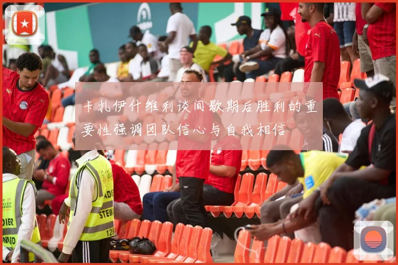 卡扎伊什维利谈间歇期后胜利的重要性强调团队信心与自我相信