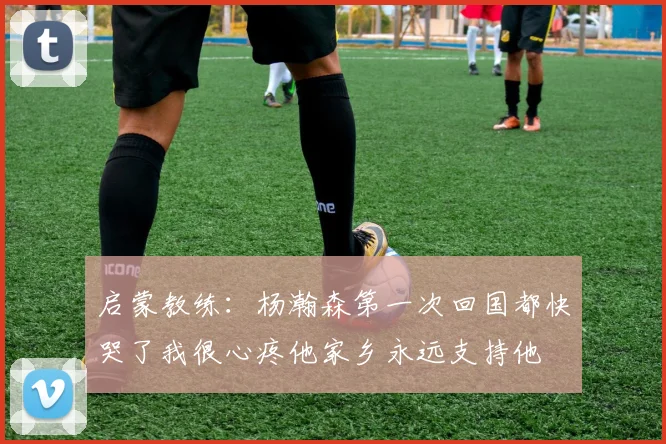 启蒙教练：杨瀚森第一次回国都快哭了我很心疼他家乡永远支持他