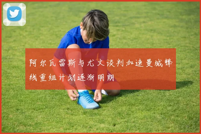 阿尔瓦雷斯与尤文谈判加速曼城锋线重组计划逐渐明朗