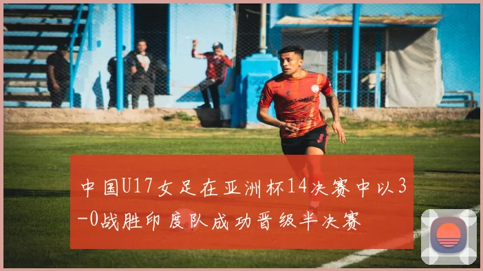 中国U17女足在亚洲杯14决赛中以3-0战胜印度队成功晋级半决赛