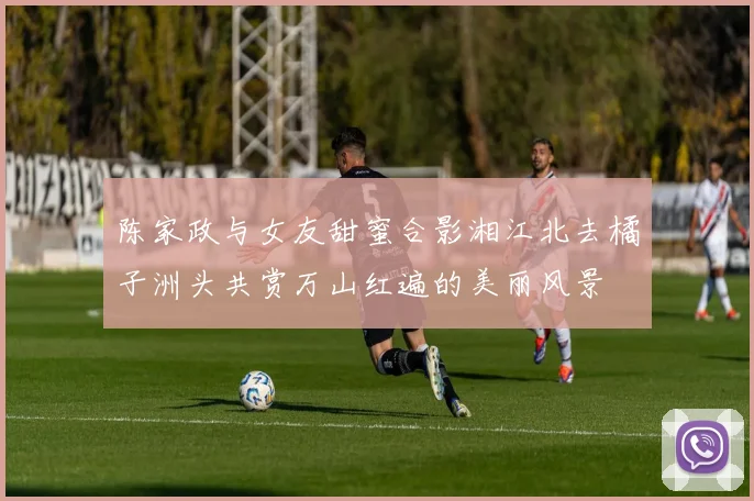 陈家政与女友甜蜜合影湘江北去橘子洲头共赏万山红遍的美丽风景