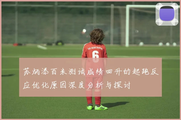 苏炳添百米测试成绩回升的起跑反应优化原因深度分析与探讨