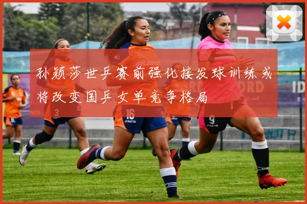 孙颖莎世乒赛前强化接发球训练或将改变国乒女单竞争格局