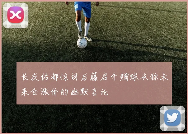 长友佑都惊讶后藤启介赠球衣称未来会涨价的幽默言论