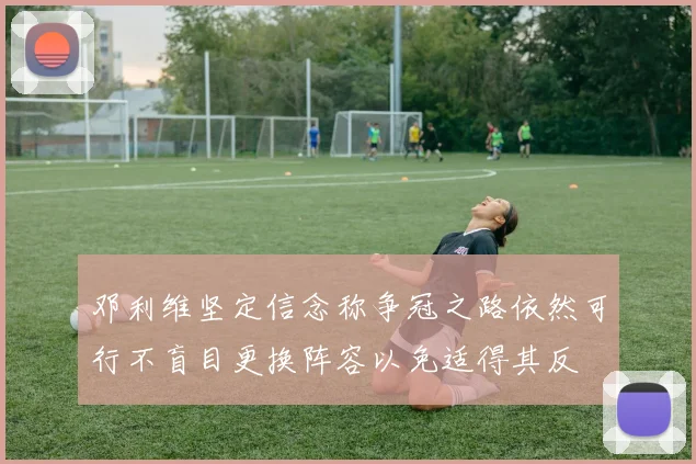 邓利维坚定信念称争冠之路依然可行不盲目更换阵容以免适得其反