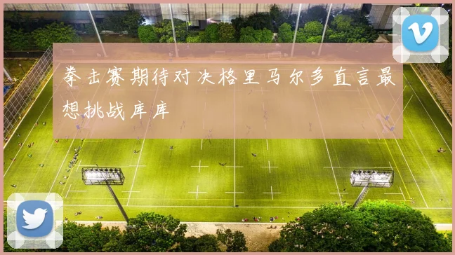 拳击赛期待对决格里马尔多直言最想挑战库库