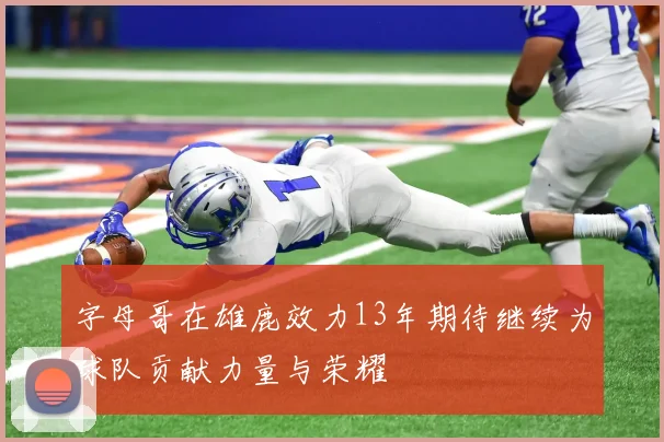 字母哥在雄鹿效力13年期待继续为球队贡献力量与荣耀