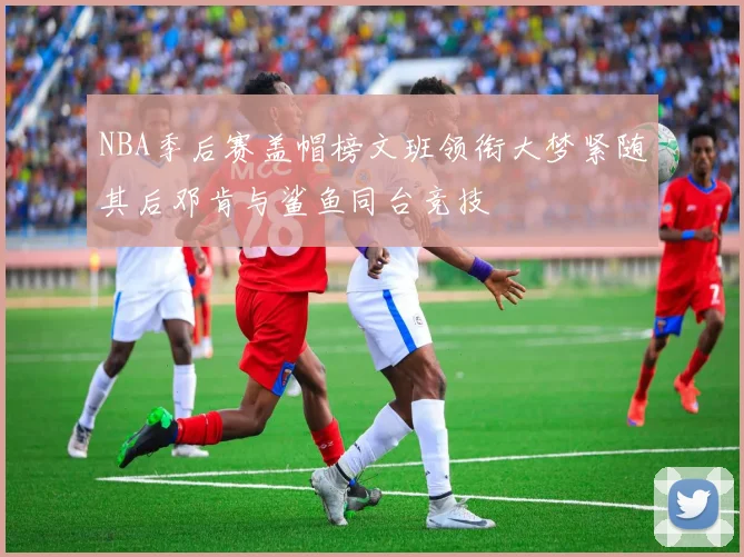 NBA季后赛盖帽榜文班领衔大梦紧随其后邓肯与鲨鱼同台竞技